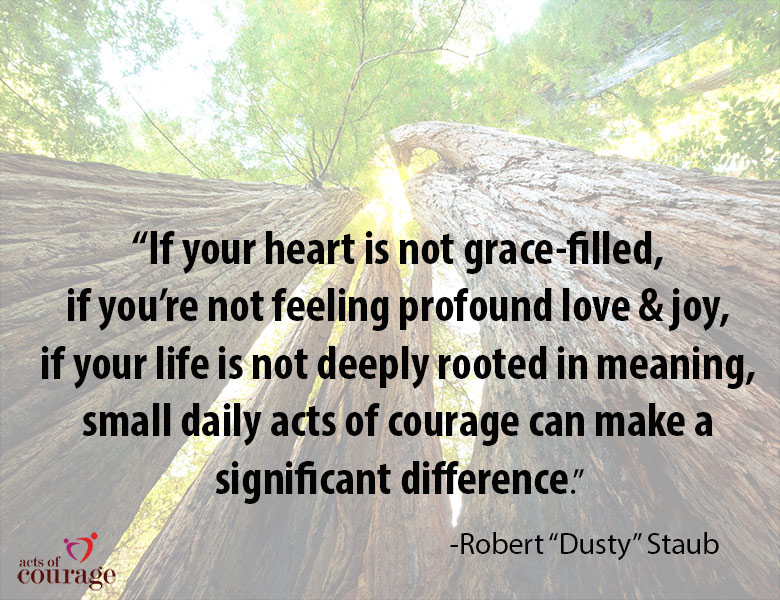 "If your heart is not grace-filled, if you're not feeling profound love and joy, if your life is not deeply rooted in meaning, small daily acts of courage can make a significant difference." - Robert "Dusty Staub | theactsofcourage.com