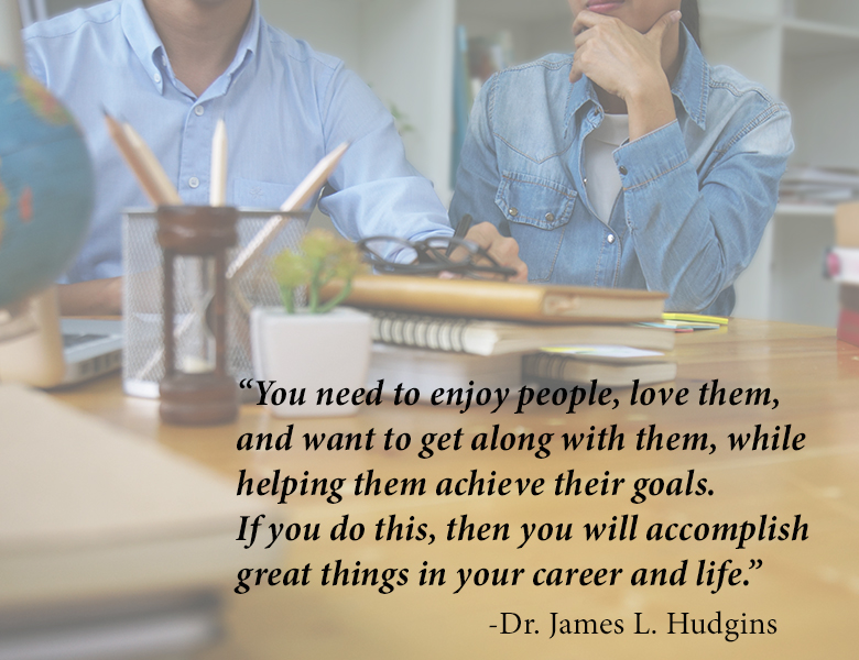"You need to enjoy people, love them, and want to get along with them, while helping them achieve their goals.  If you do this then you will accomplish great things in your career and life." -Dr. James L. Hudgins