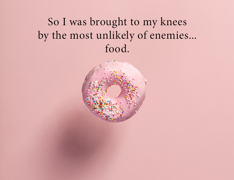 So I was brought to my knees by the most unlikely of enemies … food.