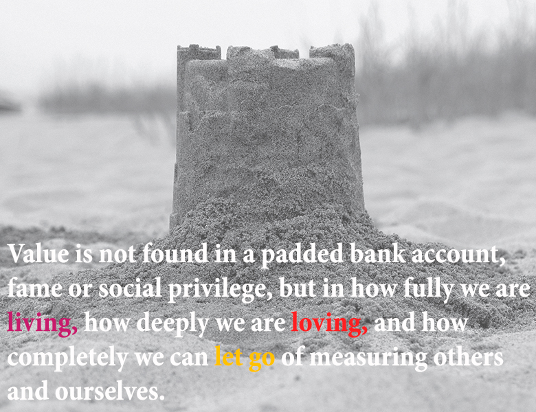 Value is not found in a padded bank account, fame or social privilege, but in how fully we are living, how deeply we are loving, and how completely we can let go of measuring others and ourselves.
