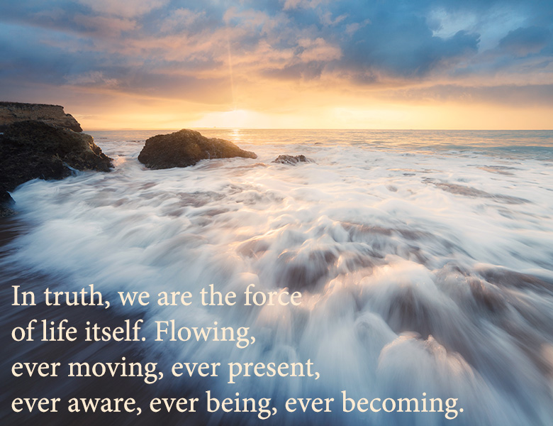 In truth, we are the force of life itself, flowing, ever moving, ever present, ever aware, ever being, ever becoming. 