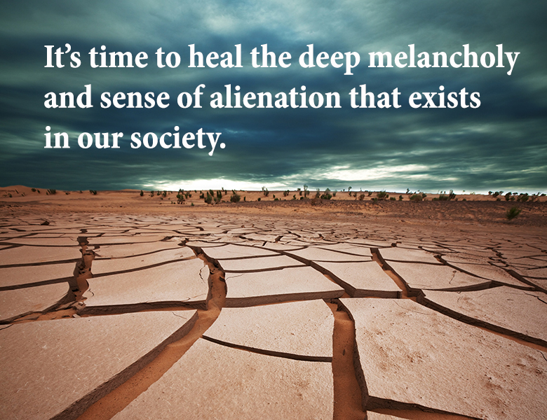 It is time to heal the deep melancholy and sense of alienation that exists in our society.
