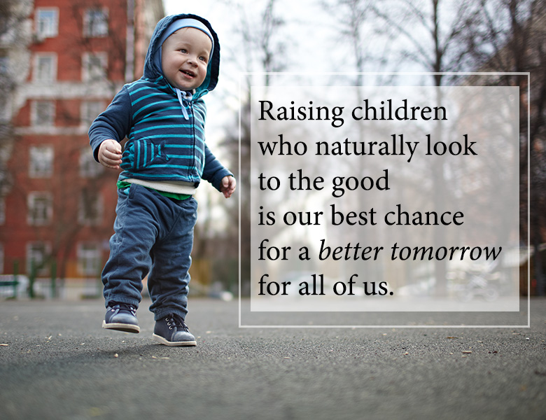 Raising children who naturally look to the good is our best chance for a better tomorrow.