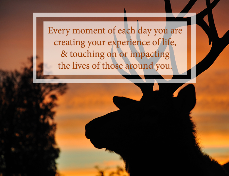 "Every moment of each day you are creating your experience of life, and touching on or impacting the lives of those around you."