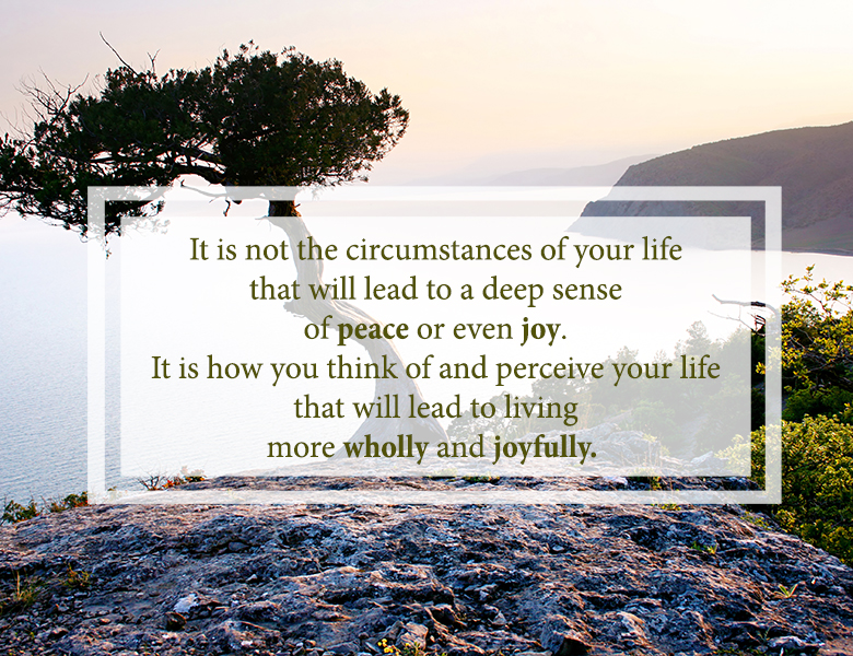 Quote from Robert Staub: it is not the circumstances of your life that will lead to a deep sense of peace or even joy. It is how you think of and perceive your life that will lead to living more wholly and joyfully. 