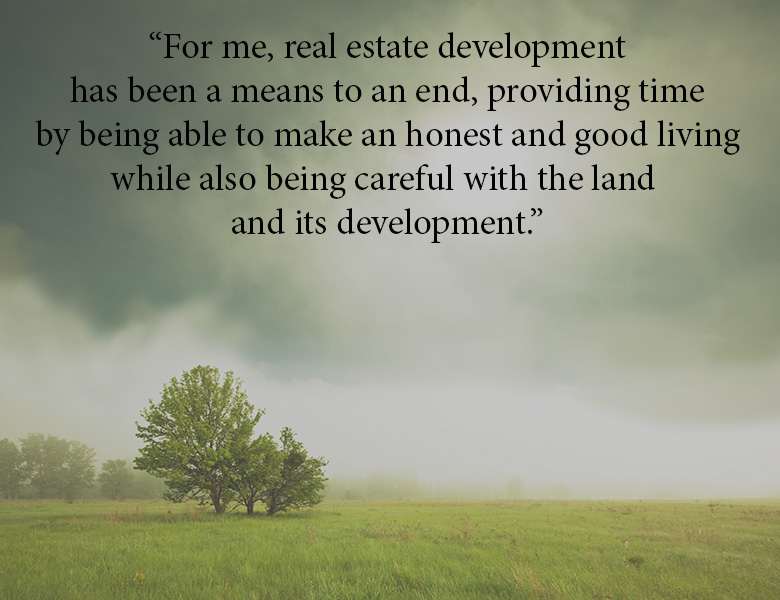 Real estate development for me has been a means to an end, providing time by being able to make an honest and good living while also being careful with the land and its development.