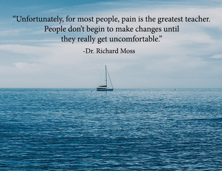 “Unfortunately, for most people, pain is the greatest teacher. People don’t begin to make changes until they really get uncomfortable.”  - Dr. Richard Moss