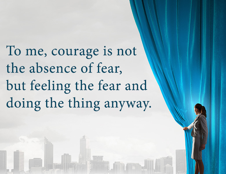 To me, courage is not the absence of fear, but feeling the fear and doing the thing anyway.