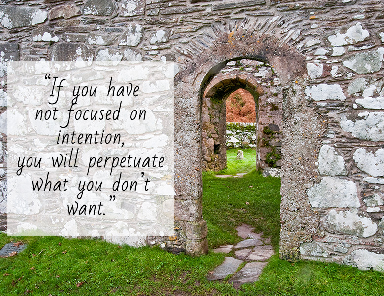 if you have not focused on intention, you will perpetuate what you don’t want.