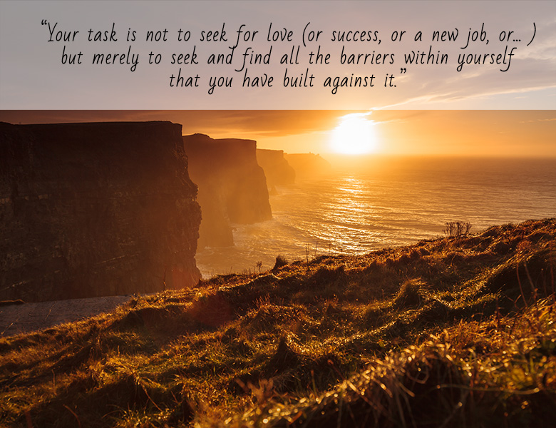 “Your task is not to seek for love (or success, or a new job, or….), but merely to seek and find all the barriers within yourself that you have built against it.” 